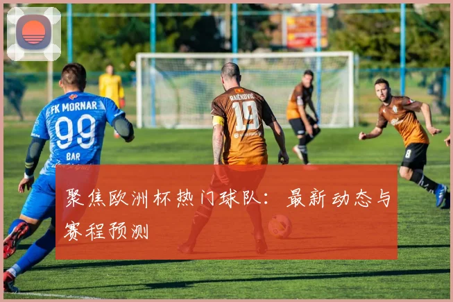 聚焦欧洲杯热门球队：最新动态与赛程预测