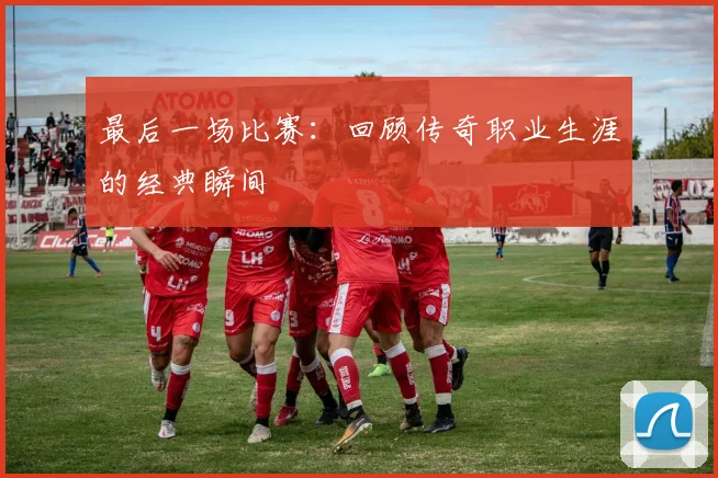 最后一场比赛:回顾传奇职业生涯的经典瞬间