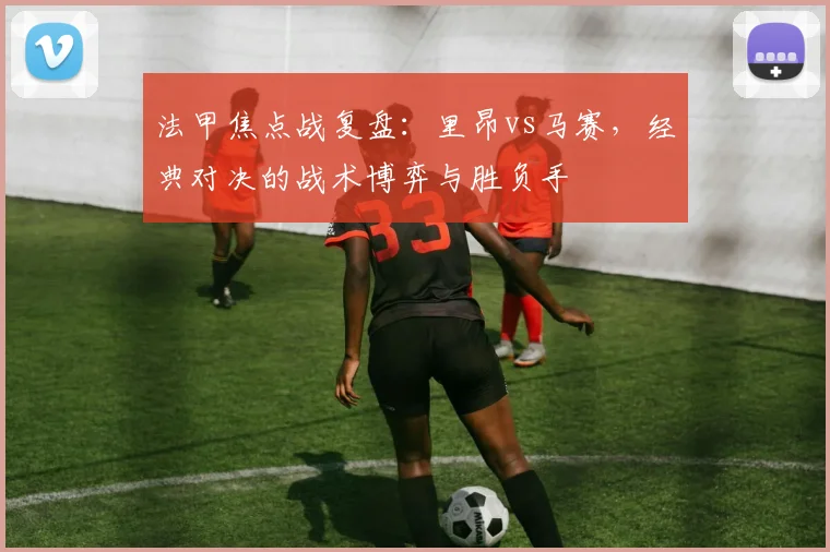 法甲焦点战复盘：里昂vs马赛，经典对决的战术博弈与胜负手